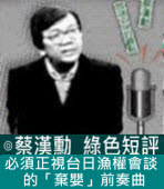 必須正視台日漁權會談的「棄嬰」前奏曲∣◎ 蔡漢勳∣台灣e新聞
