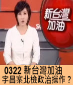 0322 《新台灣加油》宇昌案北檢政治操作？